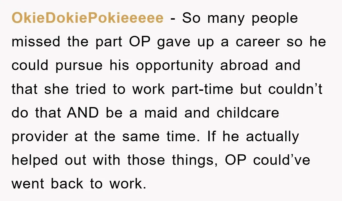 OkieDokiePokieeeee − So many people missed the part OP gave up a career so he could pursue his opportunity abroad and that she tried to work part-time but couldn’t do...