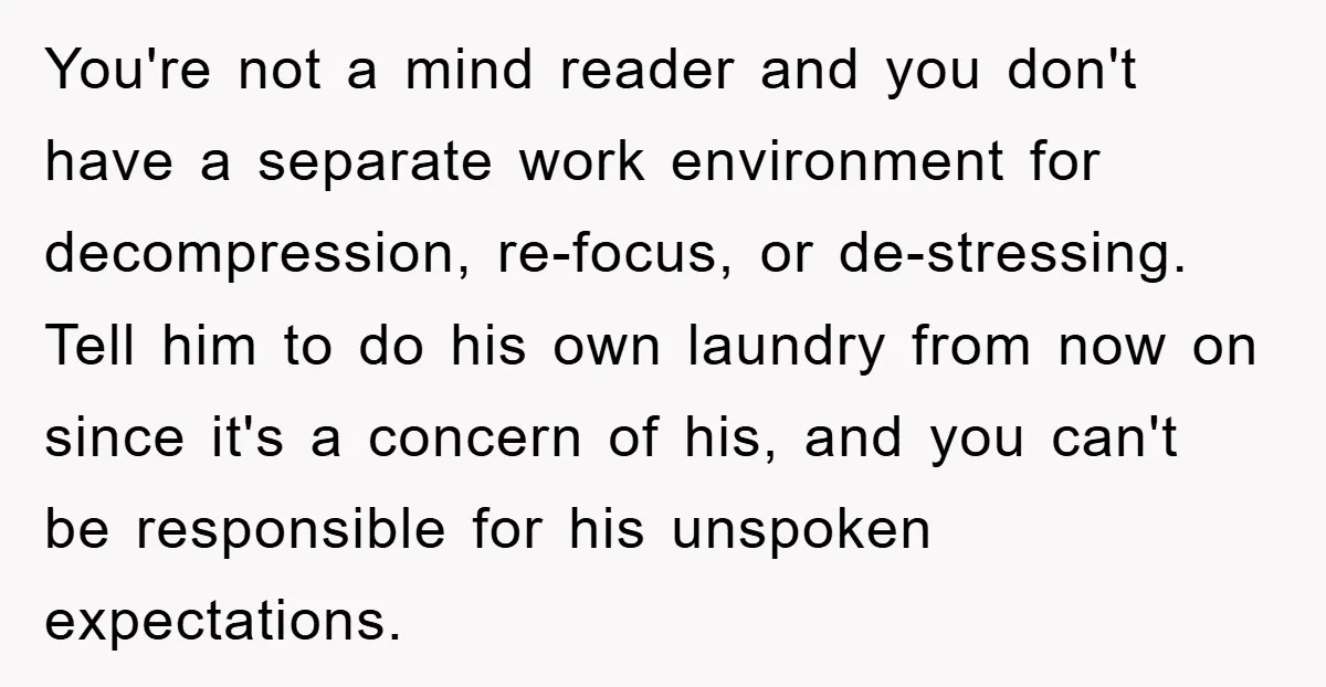 You're not a mind reader and you don't have a separate work environment for decompression, re-focus, or de-stressing. Tell him to do his own laundry from now on since it's...