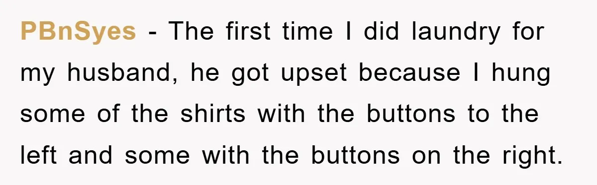 PBnSyes − The first time I did laundry for my husband, he got upset because I hung some of the shirts with the buttons to the left and some with...