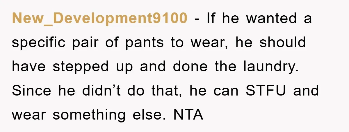 New_Development9100 − If he wanted a specific pair of pants to wear, he should have stepped up and done the laundry. Since he didn’t do that, he can STFU and...