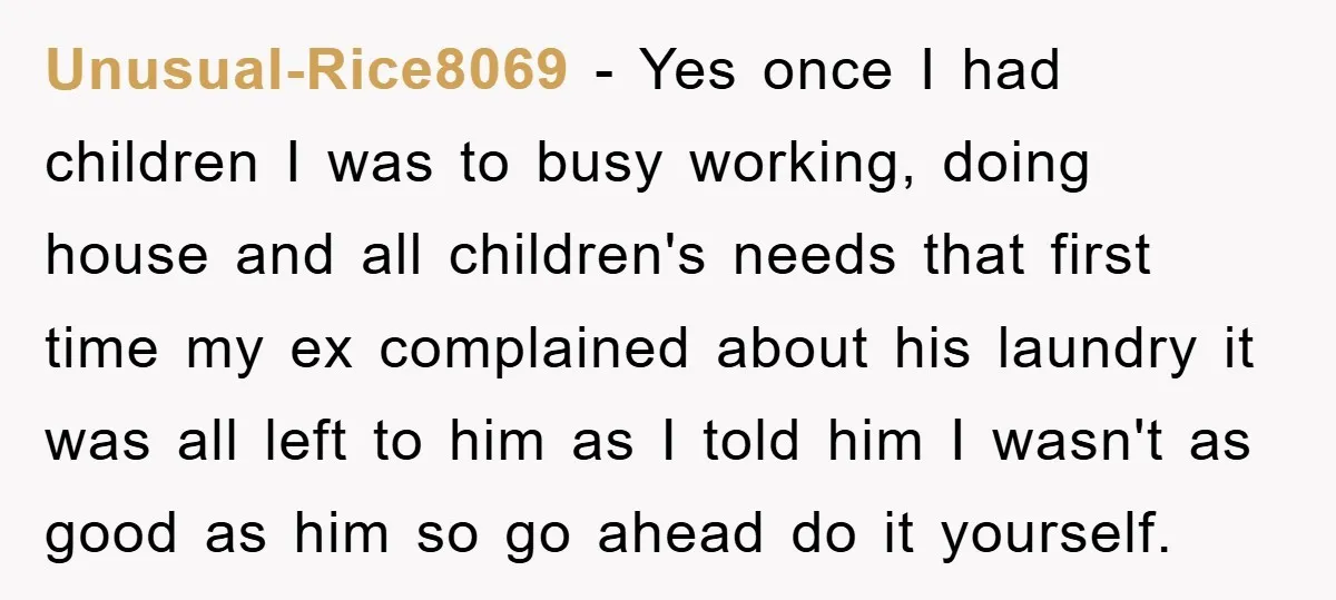 Unusual-Rice8069 − Yes once I had children I was to busy working, doing house and all children's needs that first time my ex complained about his laundry it was all...