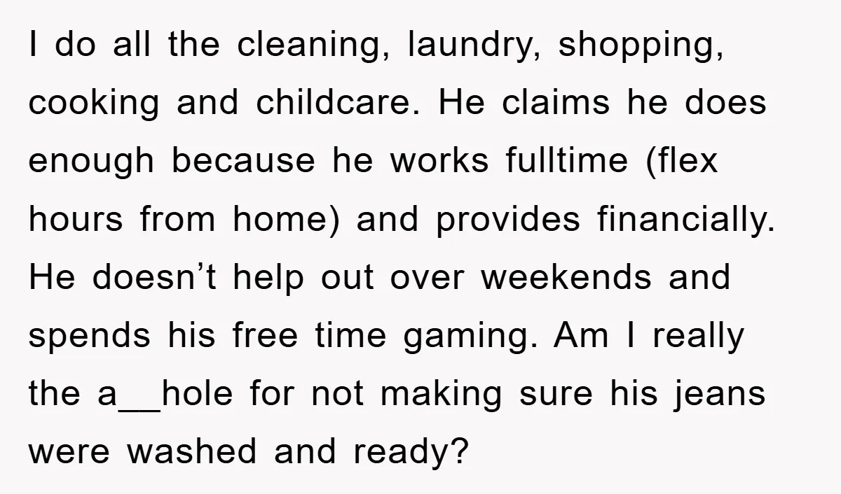 I do all the cleaning, laundry, shopping, cooking and childcare. He claims he does enough because he works fulltime (flex hours from home) and provides financially. He doesn’t help out...