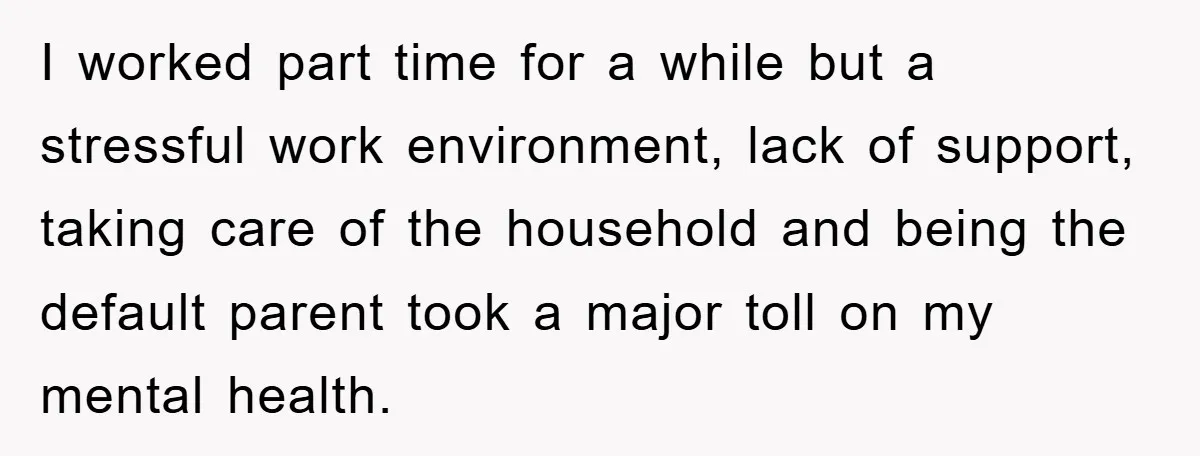 I worked part time for a while but a stressful work environment, lack of support, taking care of the household and being the default parent took a major toll on...
