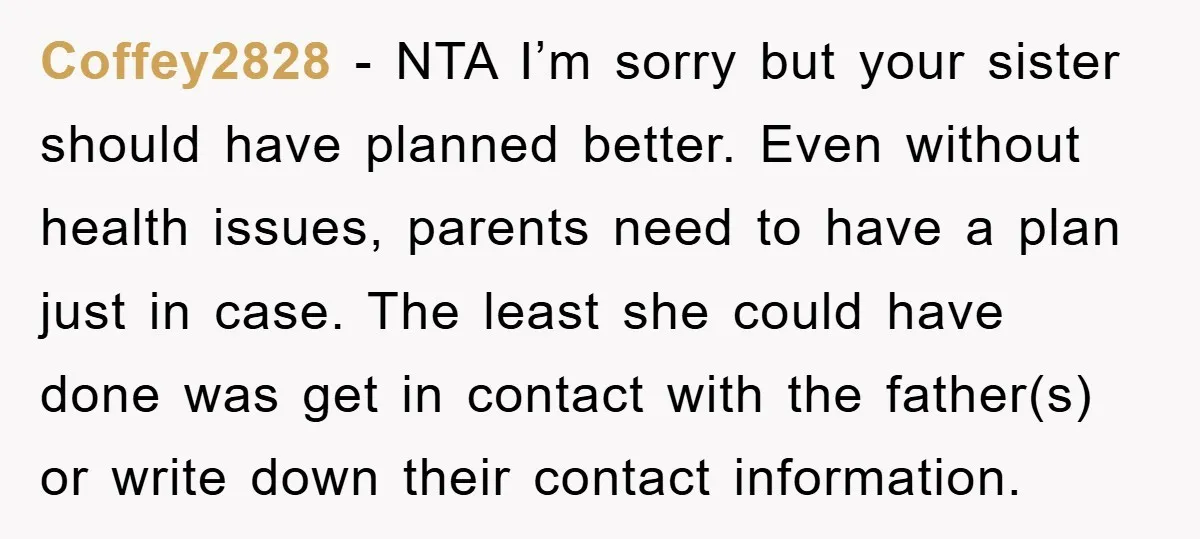 Coffey2828 − NTA I’m sorry but your sister should have planned better. Even without health issues, parents need to have a plan just in case. The least she could have...