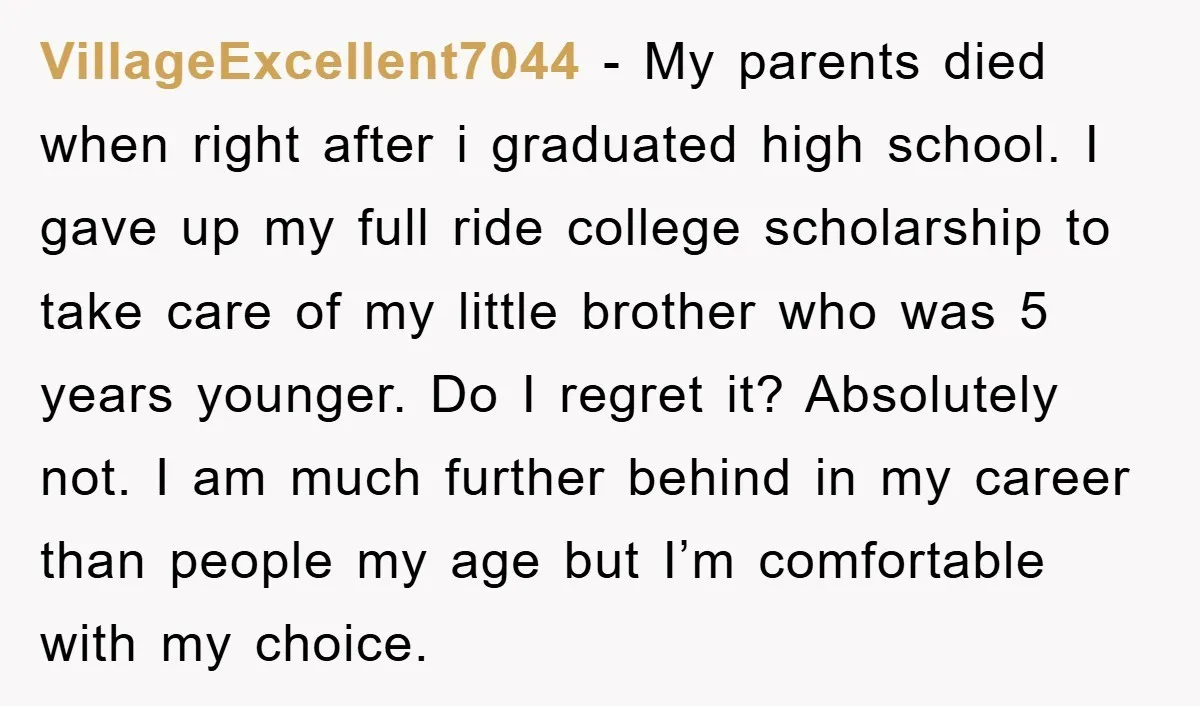 VillageExcellent7044 − My parents died when right after i graduated high school. I gave up my full ride college scholarship to take care of my little brother who was 5...