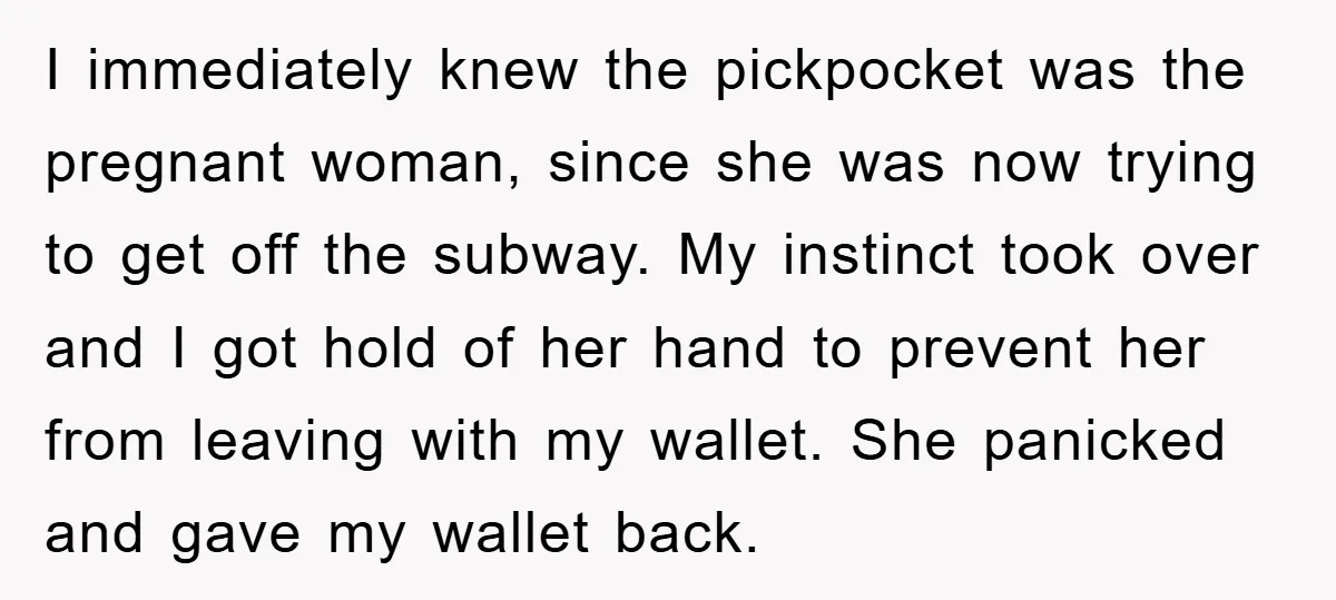 I immediately knew the pickpocket was the pregnant woman, since she was now trying to get off the subway. My instinct took over and I got hold of her hand...