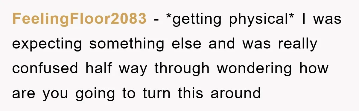 FeelingFloor2083 − *getting physical* I was expecting something else and was really confused half way through wondering how are you going to turn this around