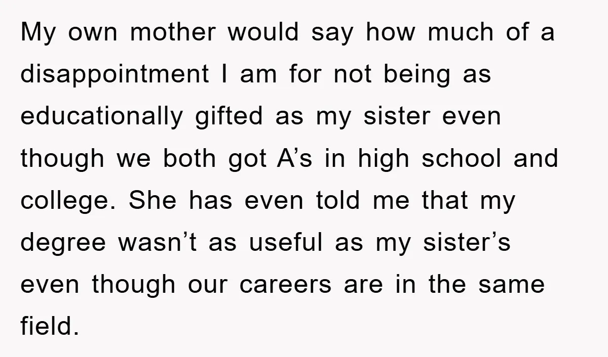 My own mother would say how much of a disappointment I am for not being as educationally gifted as my sister even though we both got A’s in high school...