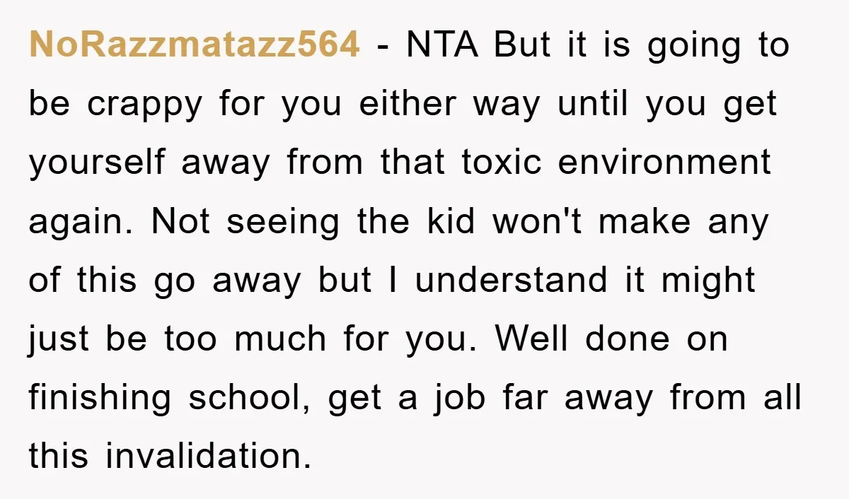 NoRazzmatazz564 − NTA But it is going to be crappy for you either way until you get yourself away from that toxic environment again. Not seeing the kid won't make...