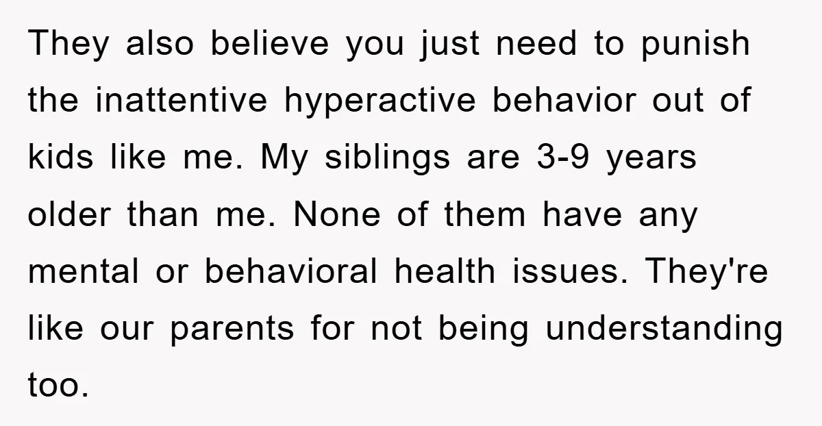 They also believe you just need to punish the inattentive hyperactive behavior out of kids like me. My siblings are 3-9 years older than me. None of them have any...