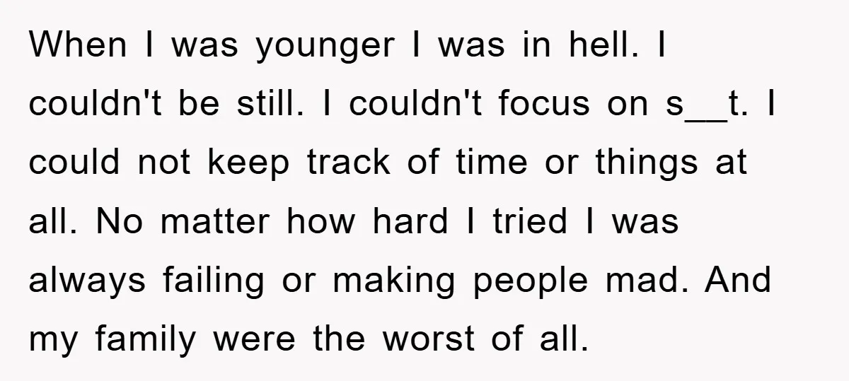 When I was younger I was in hell. I couldn't be still. I couldn't focus on s__t. I could not keep track of time or things at all. No matter...