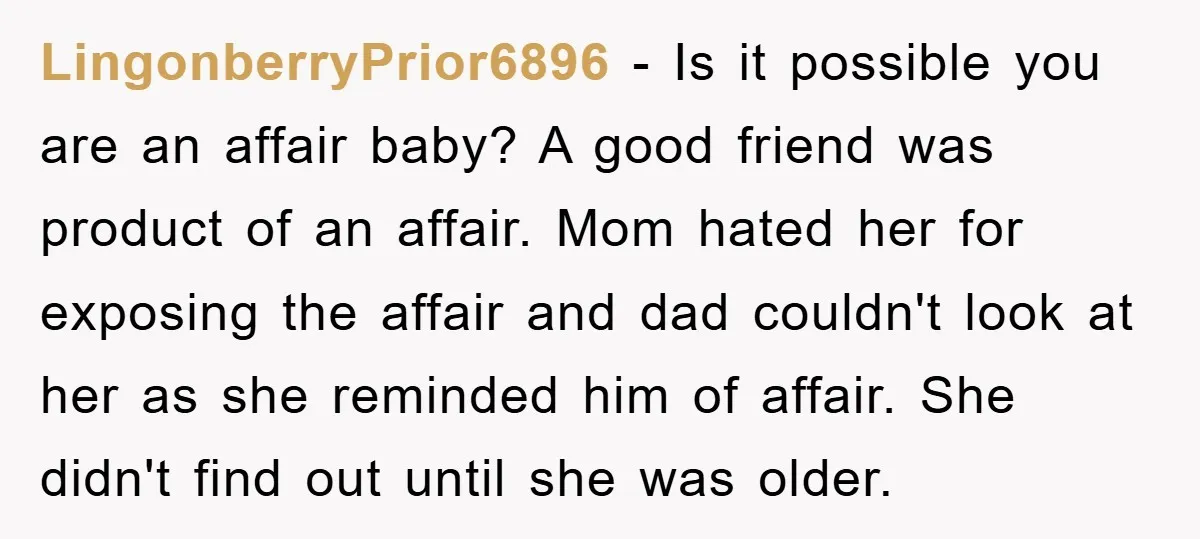LingonberryPrior6896 − Is it possible you are an affair baby? A good friend was product of an affair. Mom hated her for exposing the affair and dad couldn't look at...