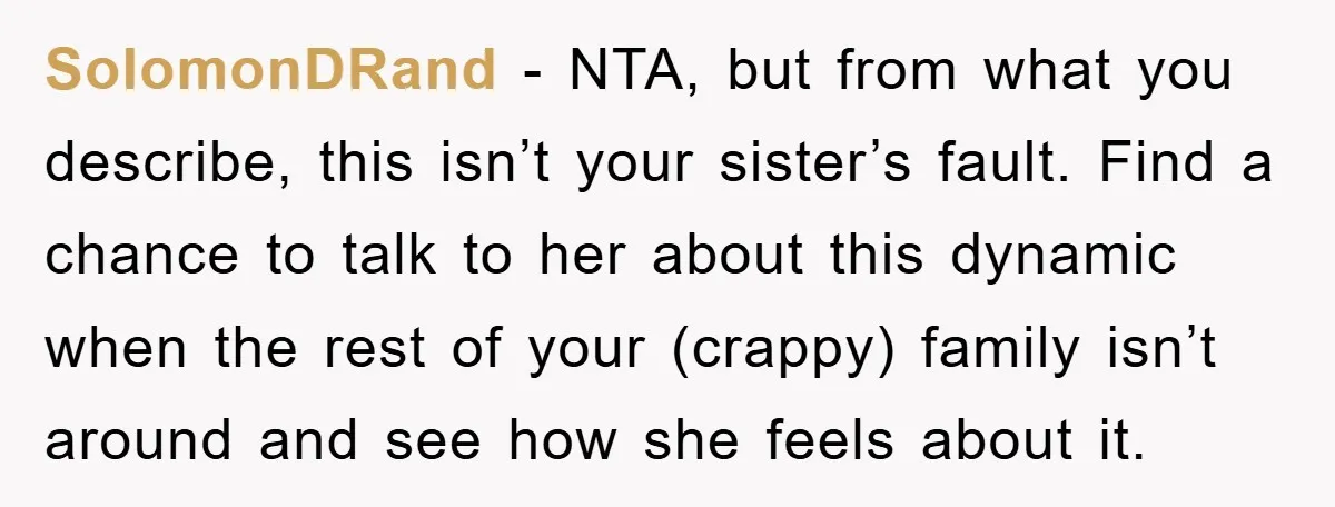 SolomonDRand − NTA, but from what you describe, this isn’t your sister’s fault. Find a chance to talk to her about this dynamic when the rest of your (crappy) family...