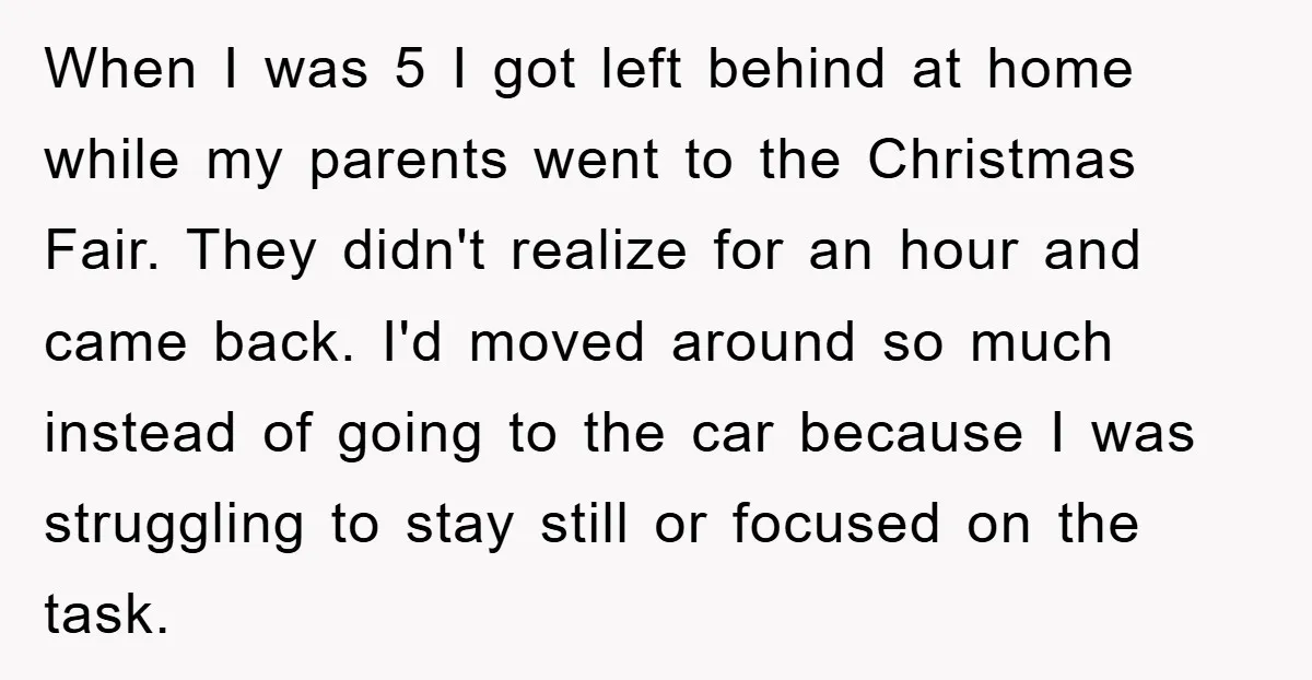 When I was 5 I got left behind at home while my parents went to the Christmas Fair. They didn't realize for an hour and came back. I'd moved around...