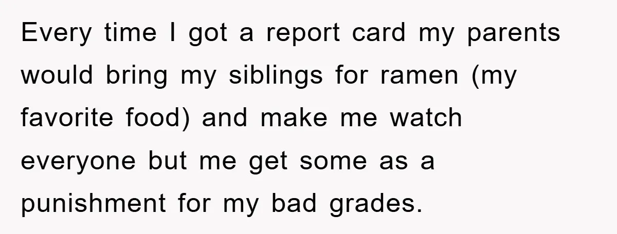 Every time I got a report card my parents would bring my siblings for ramen (my favorite food) and make me watch everyone but me get some as a punishment...