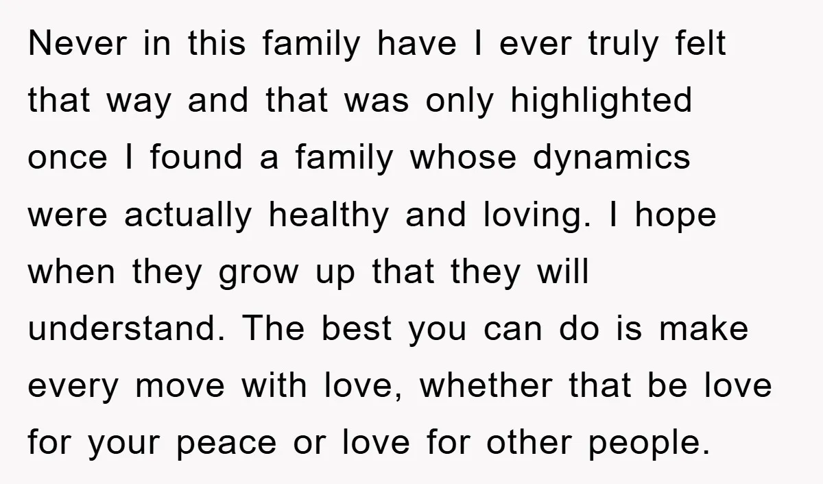 Never in this family have I ever truly felt that way and that was only highlighted once I found a family whose dynamics were actually healthy and loving. I hope...