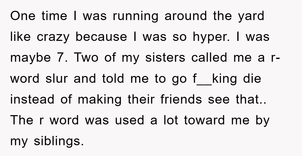 One time I was running around the yard like crazy because I was so hyper. I was maybe 7. Two of my sisters called me a r-word slur and told...