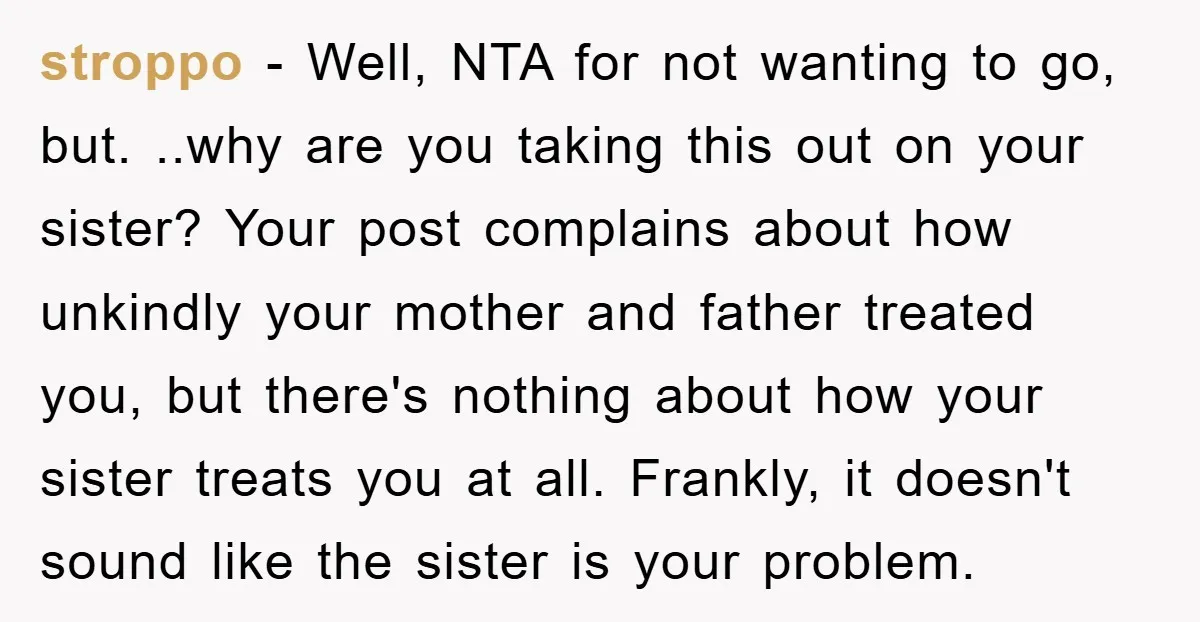 stroppo − Well, NTA for not wanting to go, but. ..why are you taking this out on your sister? Your post complains about how unkindly your mother and father treated...