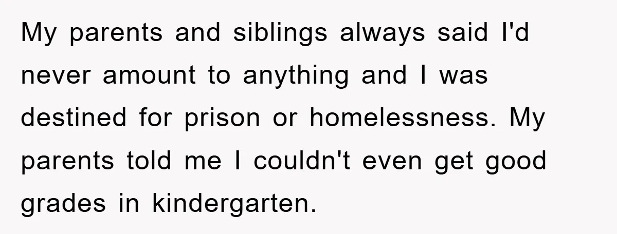 My parents and siblings always said I'd never amount to anything and I was destined for prison or homelessness. My parents told me I couldn't even get good grades in...