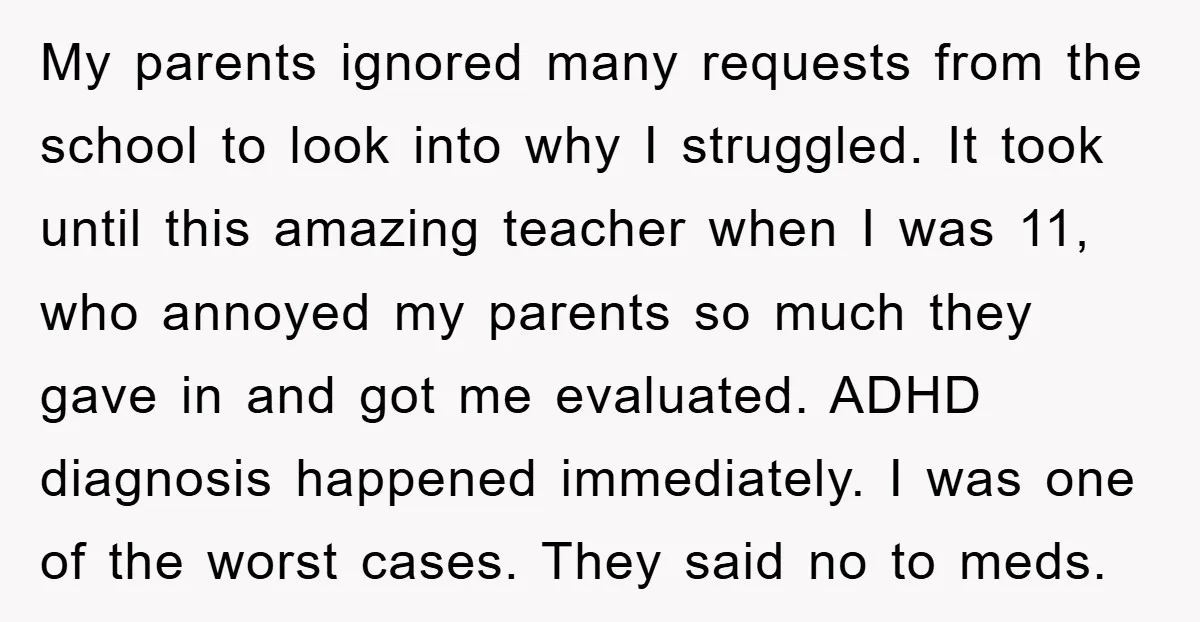 My parents ignored many requests from the school to look into why I struggled. It took until this amazing teacher when I was 11, who annoyed my parents so much...