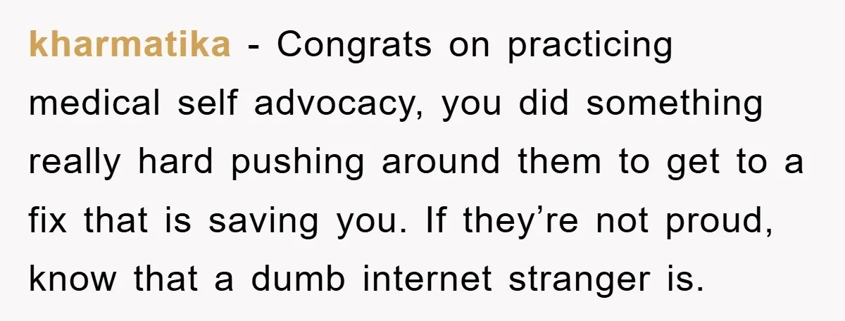 kharmatika − Congrats on practicing medical self advocacy, you did something really hard pushing around them to get to a fix that is saving you. If they’re not proud, know...