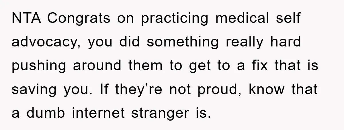 NTA Congrats on practicing medical self advocacy, you did something really hard pushing around them to get to a fix that is saving you. If they’re not proud, know that...