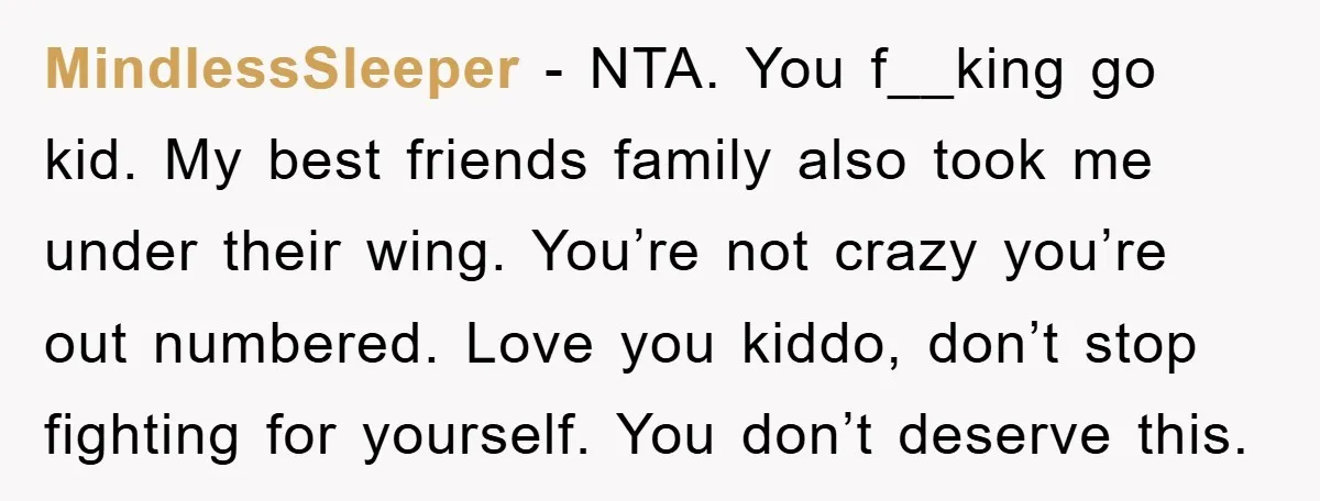 MindlessSleeper − NTA. You f__king go kid. My best friends family also took me under their wing. You’re not crazy you’re out numbered. Love you kiddo, don’t stop fighting for...