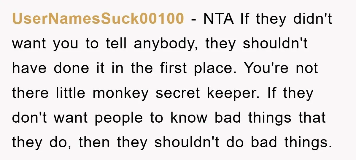 UserNamesSuck00100 − NTA If they didn't want you to tell anybody, they shouldn't have done it in the first place. You're not there little monkey secret keeper. If they don't...