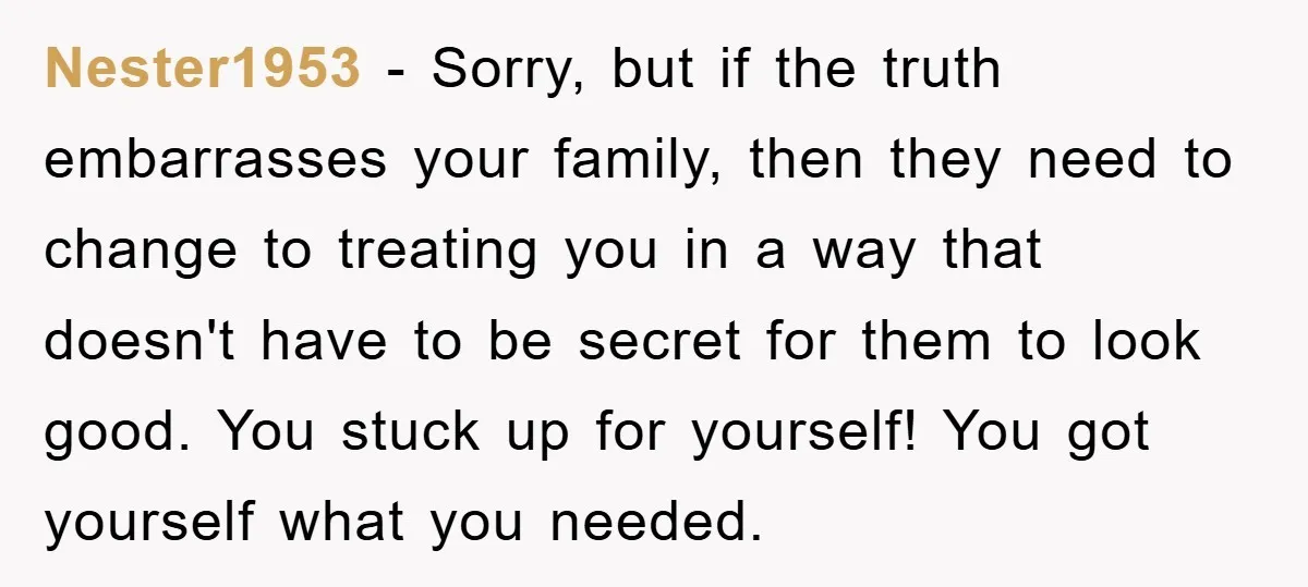 Nester1953 − Sorry, but if the truth embarrasses your family, then they need to change to treating you in a way that doesn't have to be secret for them to...