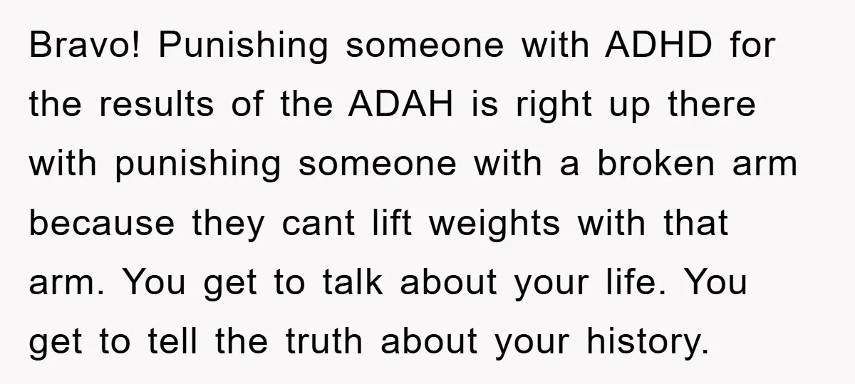Bravo! Punishing someone with ADHD for the results of the ADAH is right up there with punishing someone with a broken arm because they cant lift weights with that arm....