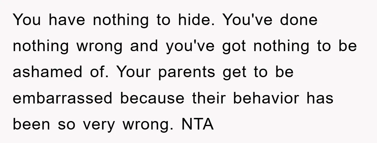 You have nothing to hide. You've done nothing wrong and you've got nothing to be ashamed of. Your parents get to be embarrassed because their behavior has been so very...
