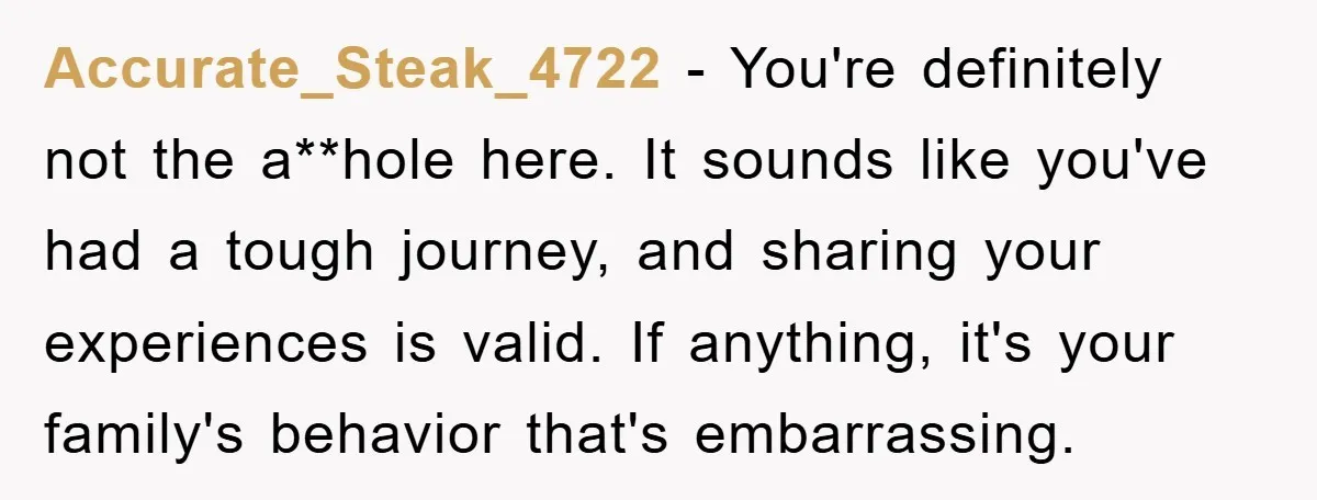 Accurate_Steak_4722 − You're definitely not the a**hole here. It sounds like you've had a tough journey, and sharing your experiences is valid. If anything, it's your family's behavior that's embarrassing.