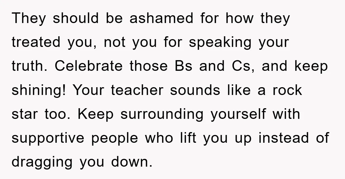 They should be ashamed for how they treated you, not you for speaking your truth. Celebrate those Bs and Cs, and keep shining! Your teacher sounds like a rock star...