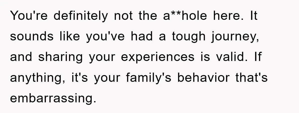 You're definitely not the a**hole here. It sounds like you've had a tough journey, and sharing your experiences is valid. If anything, it's your family's behavior that's embarrassing.