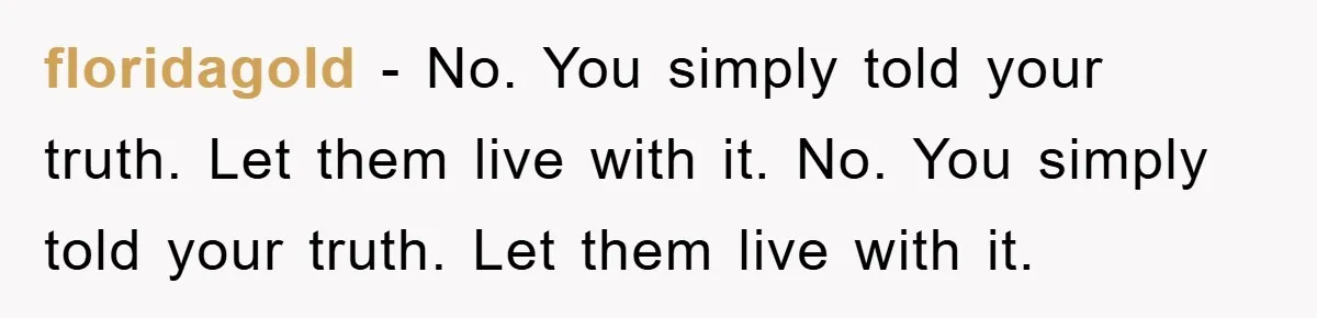 floridagold − No. You simply told your truth. Let them live with it. No. You simply told your truth. Let them live with it.