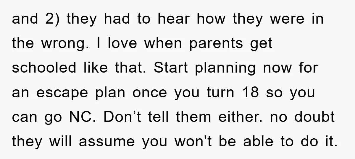 and 2) they had to hear how they were in the wrong. I love when parents get schooled like that. Start planning now for an escape plan once you turn...