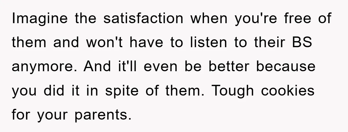 Imagine the satisfaction when you're free of them and won't have to listen to their BS anymore. And it'll even be better because you did it in spite of them....