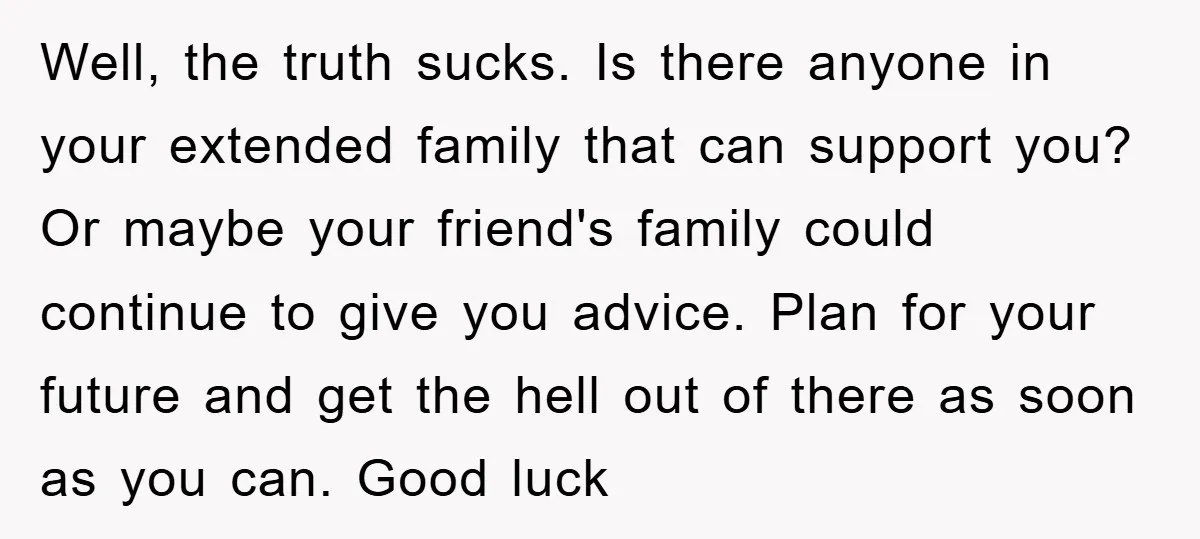 Well, the truth sucks. Is there anyone in your extended family that can support you? Or maybe your friend's family could continue to give you advice. Plan for your future...