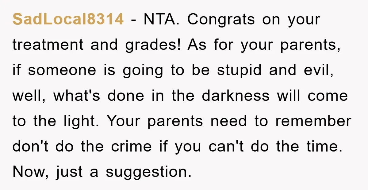 SadLocal8314 − NTA. Congrats on your treatment and grades! As for your parents, if someone is going to be stupid and evil, well, what's done in the darkness will come...