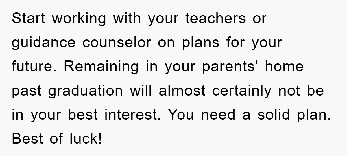 Start working with your teachers or guidance counselor on plans for your future. Remaining in your parents' home past graduation will almost certainly not be in your best interest. You...