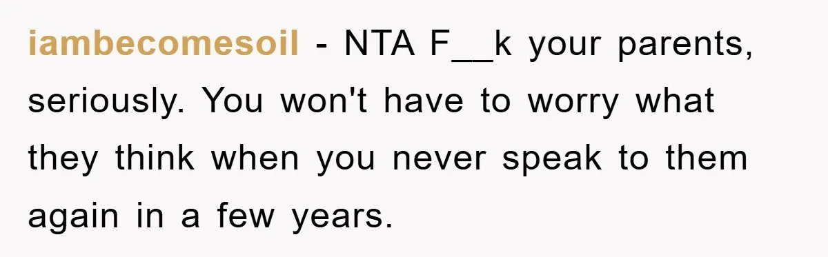 iambecomesoil − NTA F__k your parents, seriously. You won't have to worry what they think when you never speak to them again in a few years.