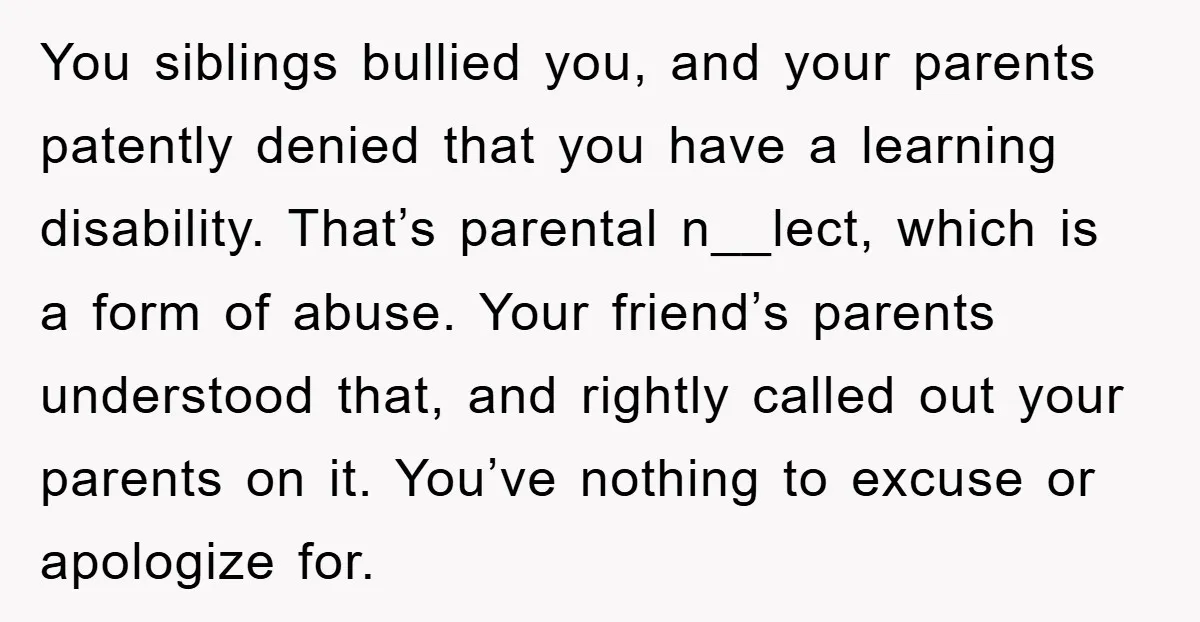 You siblings bullied you, and your parents patently denied that you have a learning disability. That’s parental n__lect, which is a form of abuse. Your friend’s parents understood that, and...