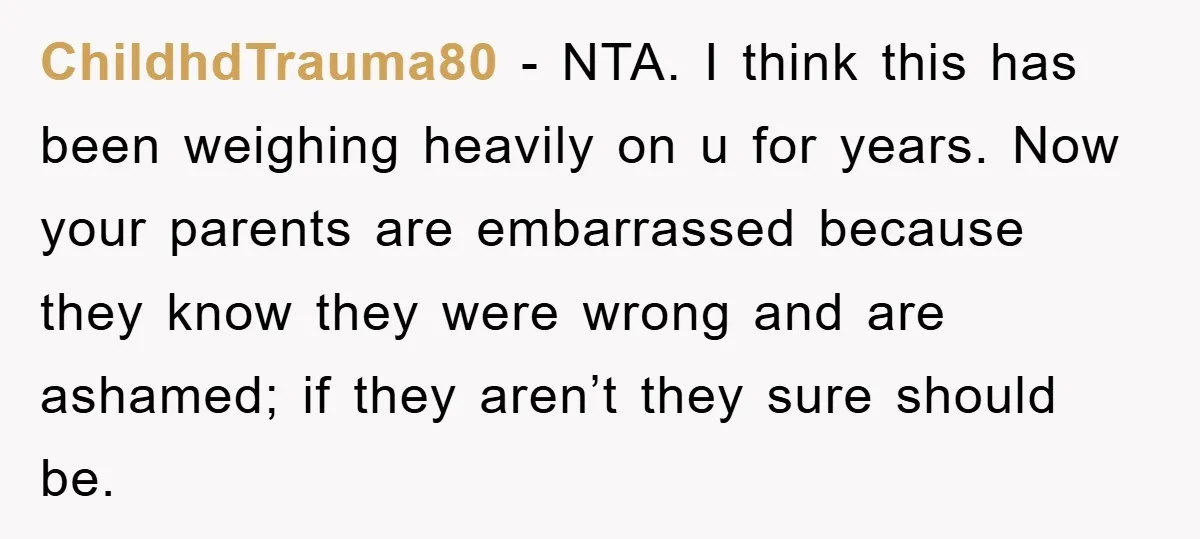 ChildhdTrauma80 − NTA. I think this has been weighing heavily on u for years. Now your parents are embarrassed because they know they were wrong and are ashamed; if they...