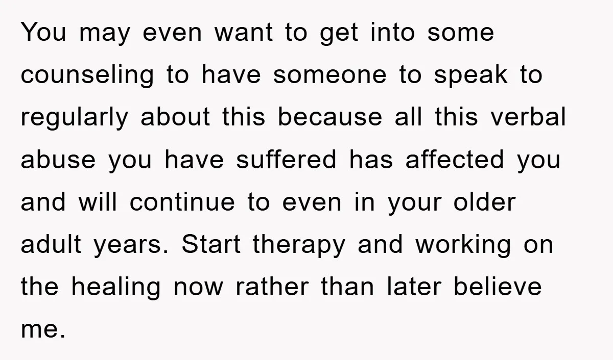 You may even want to get into some counseling to have someone to speak to regularly about this because all this verbal abuse you have suffered has affected you and...
