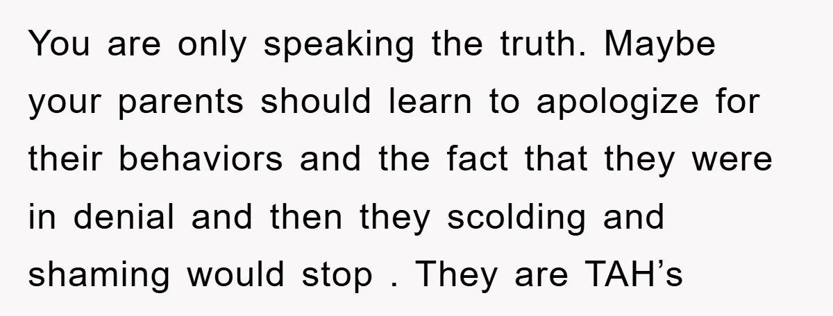 You are only speaking the truth. Maybe your parents should learn to apologize for their behaviors and the fact that they were in denial and then they scolding and shaming...
