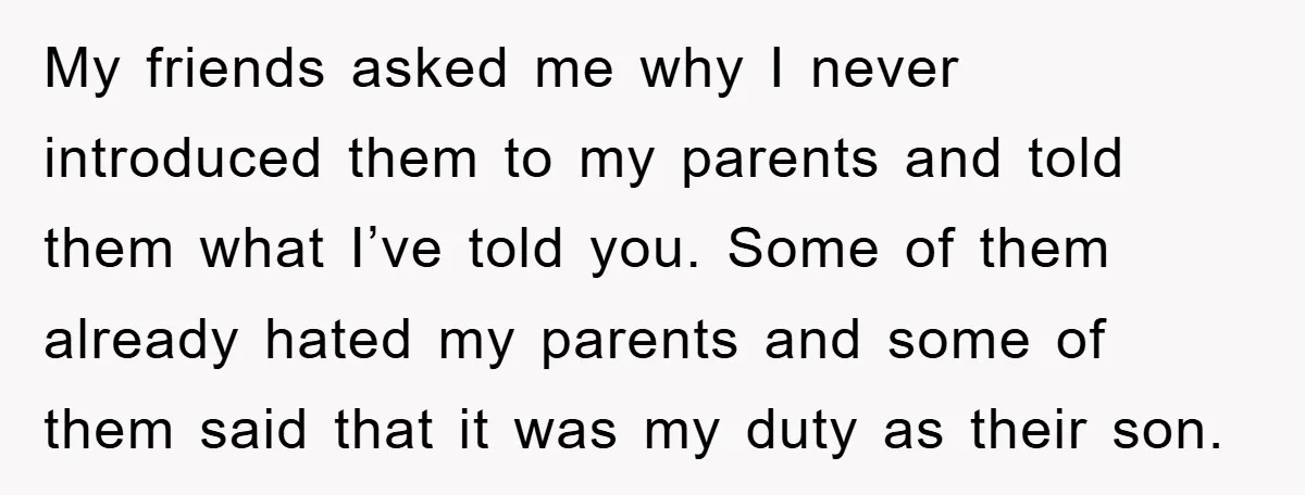 My friends asked me why I never introduced them to my parents and told them what I’ve told you. Some of them already hated my parents and some of them...