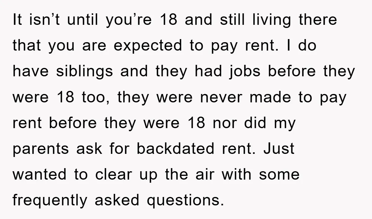 It isn’t until you’re 18 and still living there that you are expected to pay rent. I do have siblings and they had jobs before they were 18 too, they...