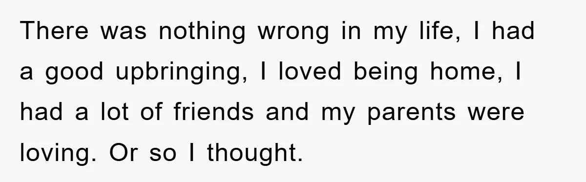 There was nothing wrong in my life, I had a good upbringing, I loved being home, I had a lot of friends and my parents were loving. Or so I...