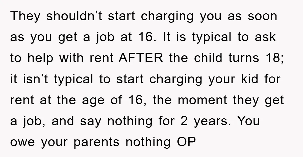 They shouldn’t start charging you as soon as you get a job at 16. It is typical to ask to help with rent AFTER the child turns 18; it isn’t...