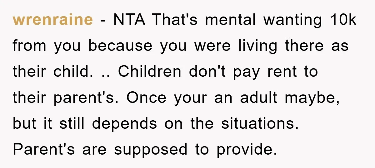 wrenraine − NTA That's mental wanting 10k from you because you were living there as their child. .. Children don't pay rent to their parent's. Once your an adult maybe,...